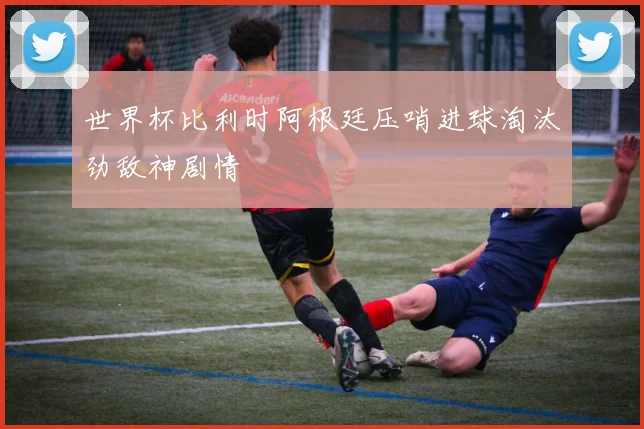 世界杯比利时阿根廷压哨进球淘汰劲敌神剧情