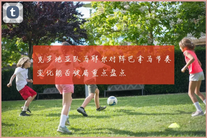 克罗地亚队马耶尔对阵巴拿马节奏变化能否破局重点盘点