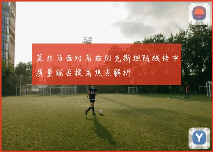 莱尔马面对乌兹别克斯坦防线传中质量能否提高焦点解析