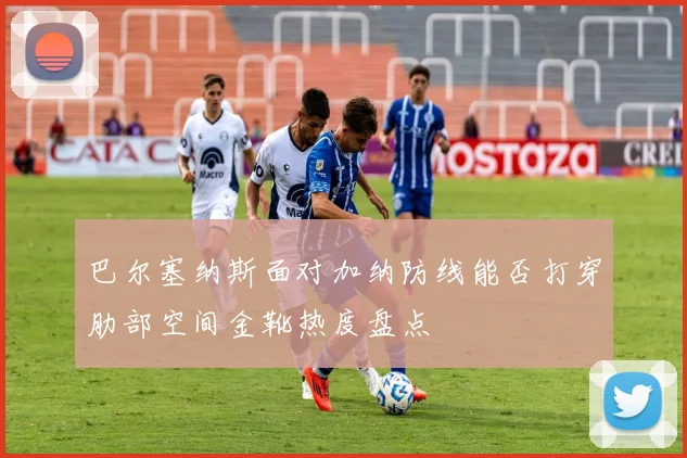 巴尔塞纳斯面对加纳防线能否打穿肋部空间金靴热度盘点
