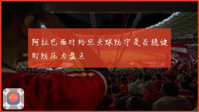 阿拉巴面对约旦头球防守是否稳健盯防压力盘点