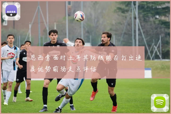 恩西索面对土耳其防线能否打出速度优势前场支点评估