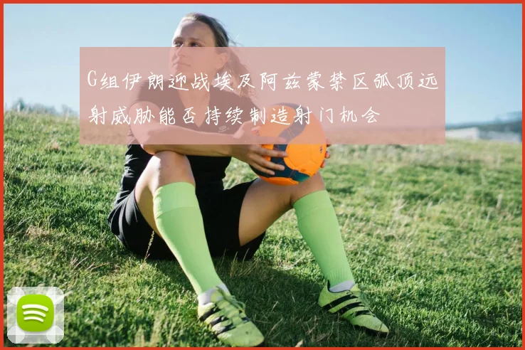 G组伊朗迎战埃及阿兹蒙禁区弧顶远射威胁能否持续制造射门机会