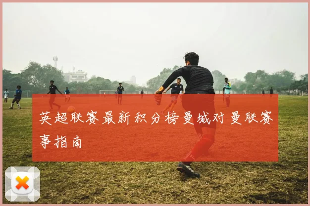 英超联赛最新积分榜曼城对曼联赛事指南