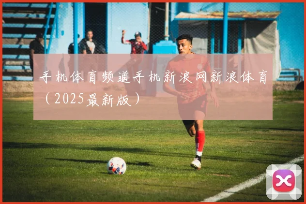手机体育频道手机新浪网新浪体育（2025最新版）