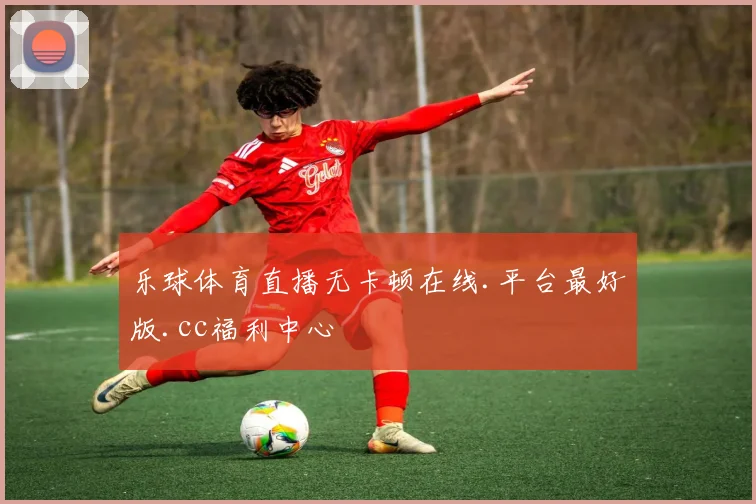 乐球体育直播无卡顿在线.平台最好版.cc福利中心