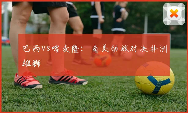 巴西vs喀麦隆：南美劲旅对决非洲雄狮