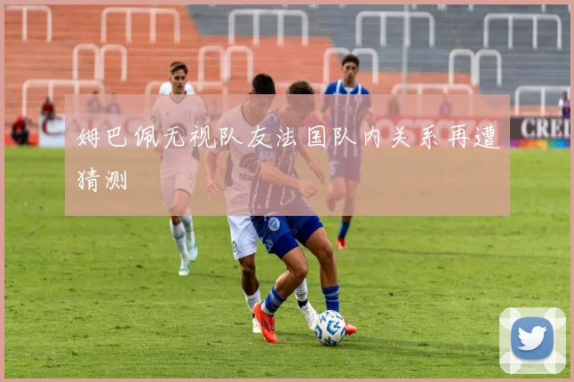 姆巴佩无视队友法国队内关系再遭猜测