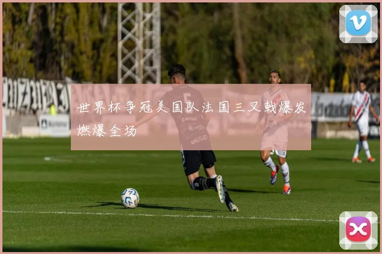 世界杯争冠美国队法国三叉戟爆发燃爆全场