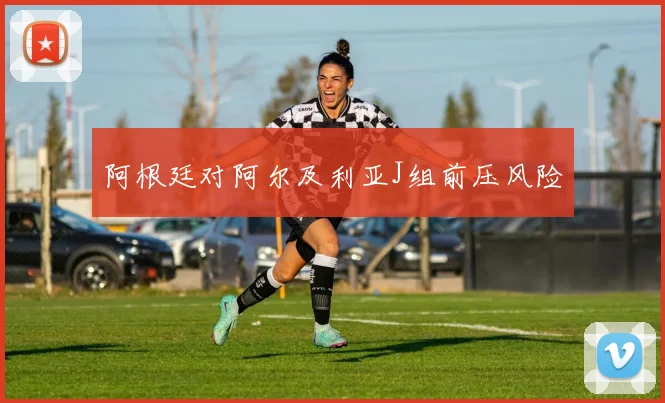 阿根廷对阿尔及利亚J组前压风险