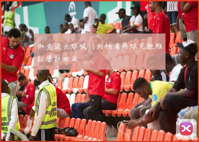 加克波头球破门利物浦两球完胜维拉爆款回放