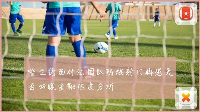 哈兰德面对法国队防线射门脚感是否回暖金靴热度分析