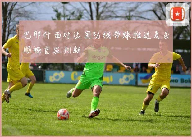 巴耶什面对法国防线带球推进是否顺畅首发判断