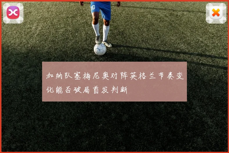 加纳队塞梅尼奥对阵英格兰节奏变化能否破局首发判断