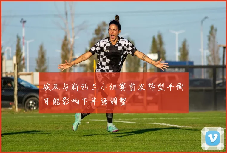 埃及与新西兰小组赛首发阵型平衡可能影响下半场调整