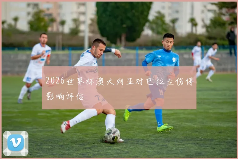 2026世界杯澳大利亚对巴拉圭伤停影响评估