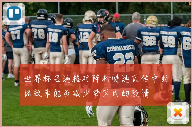 世界杯吕迪格对阵科特迪瓦传中封堵效率能否减少禁区内的险情