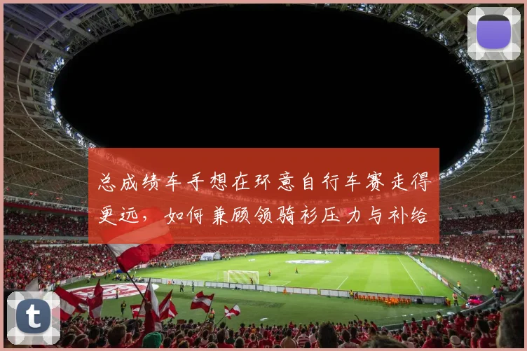 总成绩车手想在环意自行车赛走得更远，如何兼顾领骑衫压力与补给安排