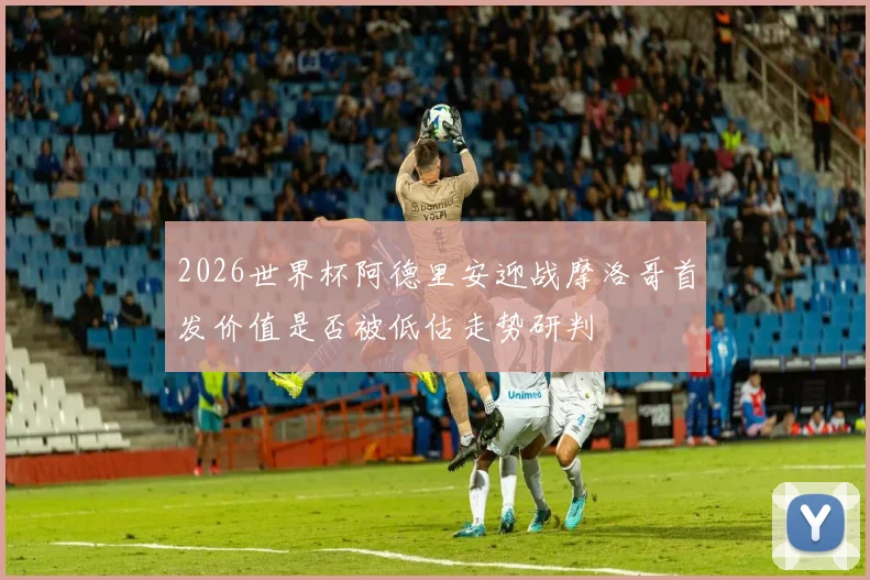 2026世界杯阿德里安迎战摩洛哥首发价值是否被低估走势研判