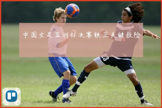 中国女足亚洲杯决赛铁卫关键救险