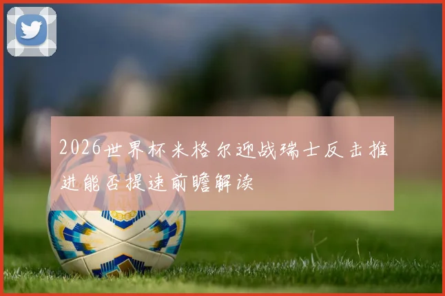 2026世界杯米格尔迎战瑞士反击推进能否提速前瞻解读