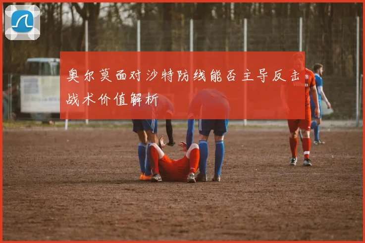 奥尔莫面对沙特防线能否主导反击战术价值解析