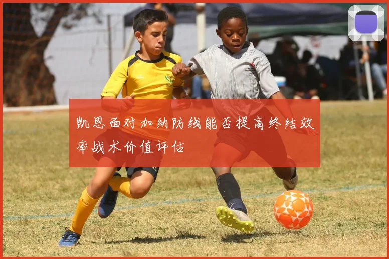 凯恩面对加纳防线能否提高终结效率战术价值评估
