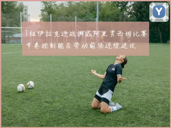I组伊拉克迎战挪威阿里贾西姆比赛节奏控制能否带动前场连续进攻