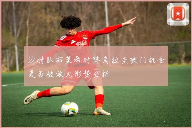 沙特队布莱希对阵乌拉圭破门机会是否被放大形势分析
