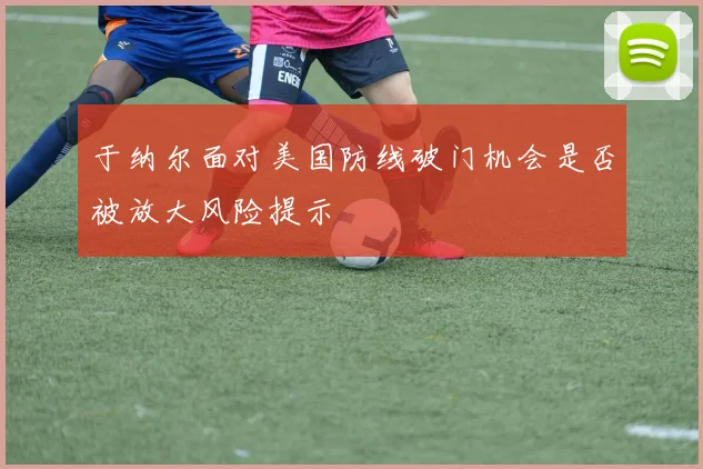 于纳尔面对美国防线破门机会是否被放大风险提示