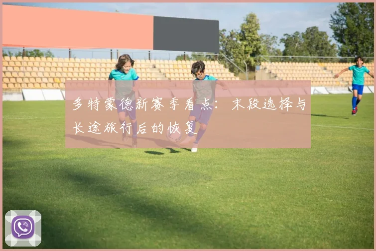 多特蒙德新赛季看点：末段选择与长途旅行后的恢复