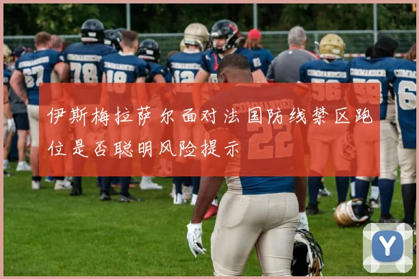 伊斯梅拉萨尔面对法国防线禁区跑位是否聪明风险提示