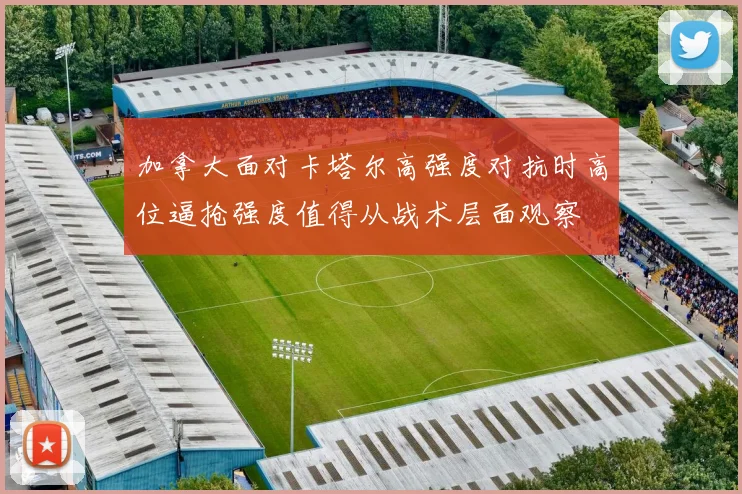加拿大面对卡塔尔高强度对抗时高位逼抢强度值得从战术层面观察