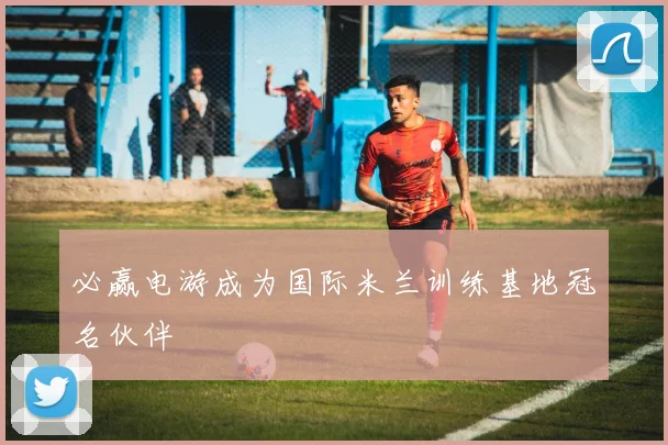 必赢电游成为国际米兰训练基地冠名伙伴