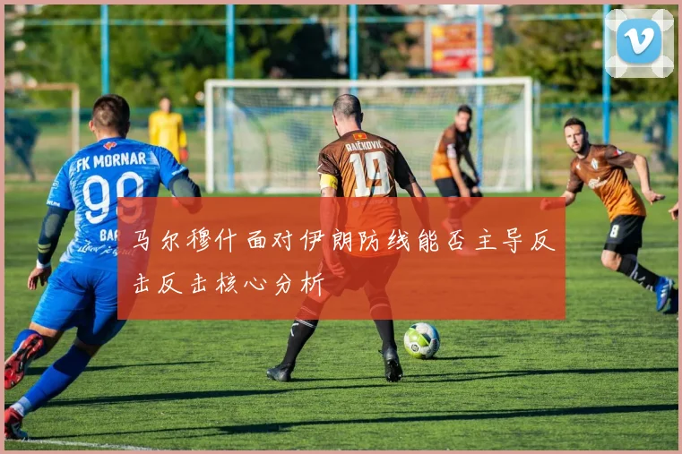 马尔穆什面对伊朗防线能否主导反击反击核心分析