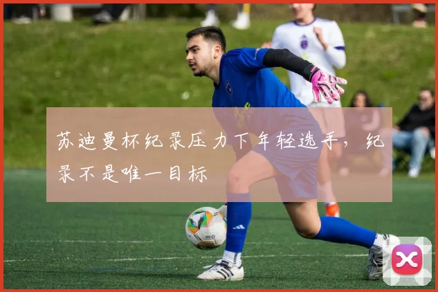 苏迪曼杯纪录压力下年轻选手，纪录不是唯一目标
