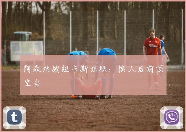 阿森纳战纽卡斯尔联,换人后前顶空当