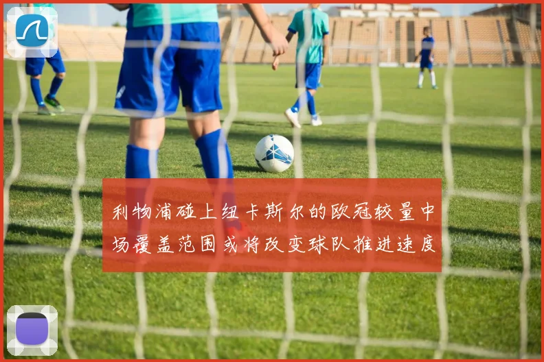 利物浦碰上纽卡斯尔的欧冠较量中场覆盖范围或将改变球队推进速度