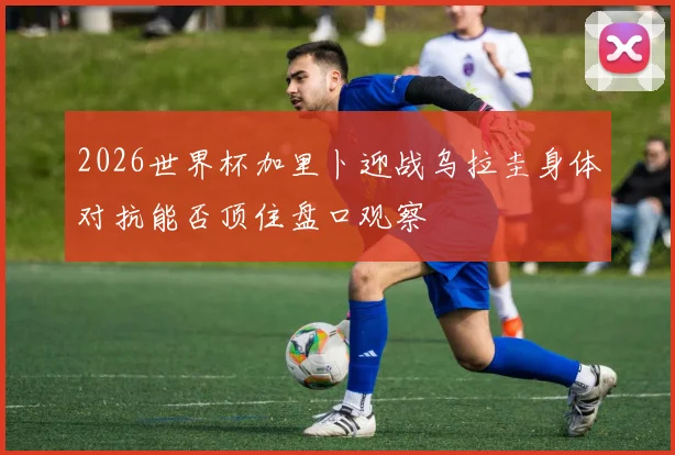 2026世界杯加里卜迎战乌拉圭身体对抗能否顶住盘口观察