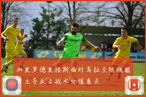 加里罗德里格斯面对乌拉圭防线能否主导反击战术价值看点