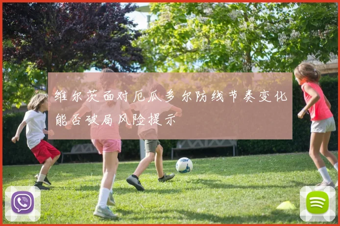 维尔茨面对厄瓜多尔防线节奏变化能否破局风险提示