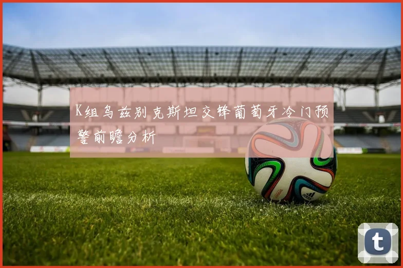 K组乌兹别克斯坦交锋葡萄牙冷门预警前瞻分析