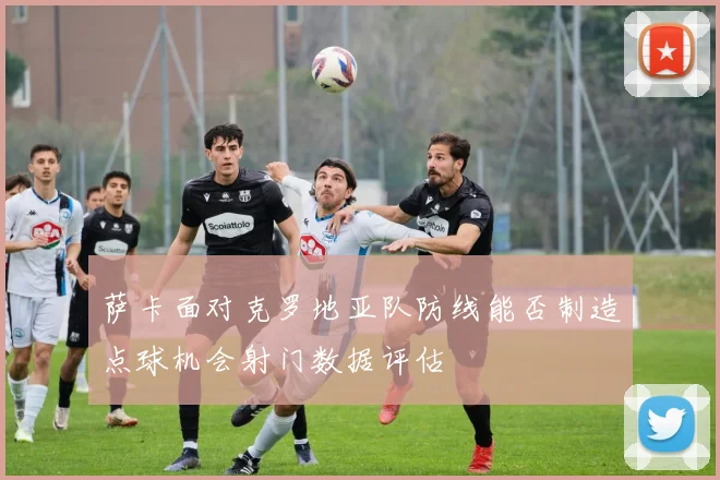 萨卡面对克罗地亚队防线能否制造点球机会射门数据评估