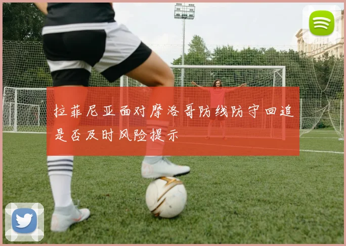 拉菲尼亚面对摩洛哥防线防守回追是否及时风险提示