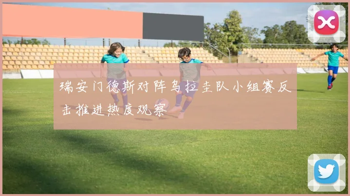 瑞安门德斯对阵乌拉圭队小组赛反击推进热度观察