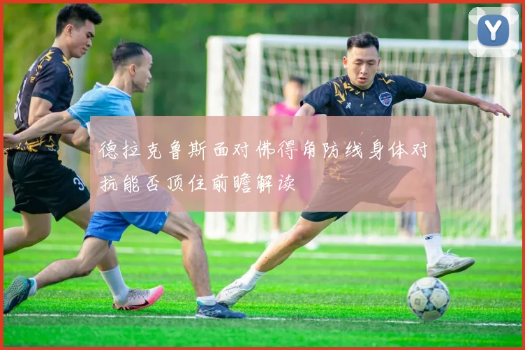 德拉克鲁斯面对佛得角防线身体对抗能否顶住前瞻解读