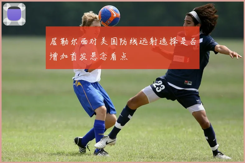 居勒尔面对美国防线远射选择是否增加首发悬念看点