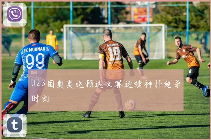 U23国奥奥运预选决赛连续神扑绝杀时刻