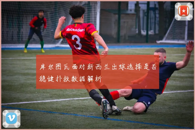库尔图瓦面对新西兰出球选择是否稳健扑救数据解析